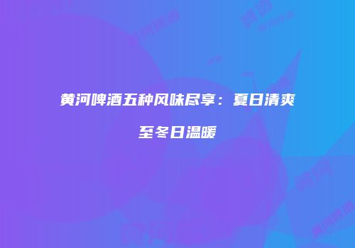 黄河啤酒五种风味尽享：夏日清爽至冬日温暖