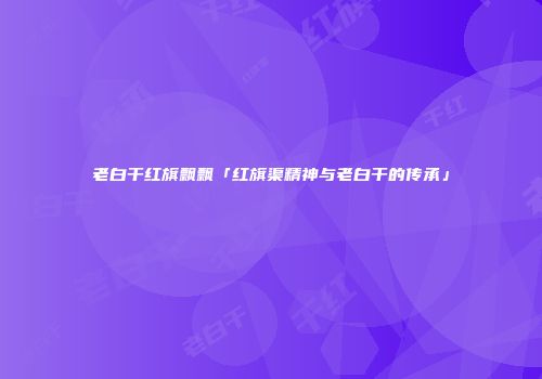 老白干红旗飘飘「红旗渠精神与老白干的传承」