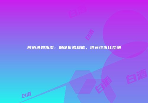 白酒选购指南：揭秘价格构成，推荐性价比佳酿