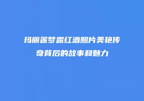 玛丽莲梦露红酒照片美艳传奇背后的故事和魅力