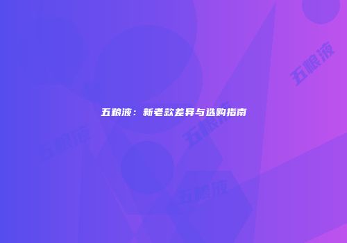 五粮液：新老款差异与选购指南