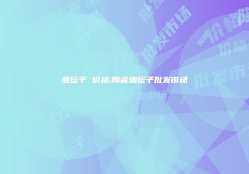 酒坛子 价格,陶瓷酒坛子批发市场