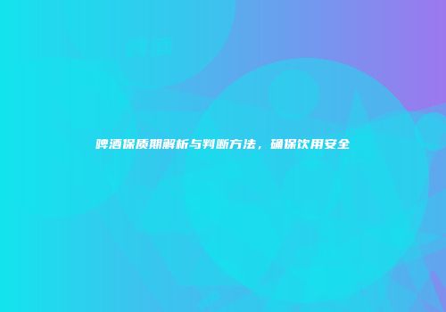 啤酒保质期解析与判断方法，确保饮用安全