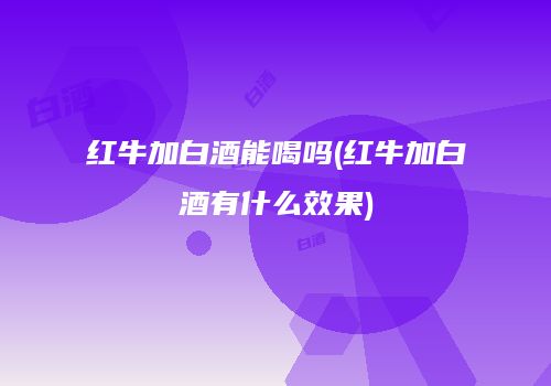红牛加白酒能喝吗(红牛加白酒有什么效果)