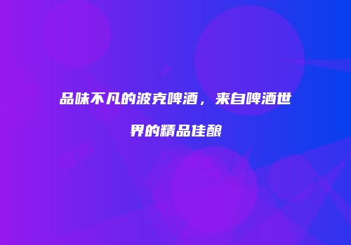 品味不凡的波克啤酒，来自啤酒世界的精品佳酿