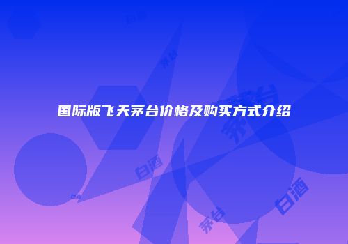 国际版飞天茅台价格及购买方式介绍