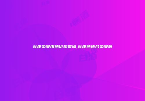 杜康婚宴用酒价格查询,杜康酒适合婚宴吗