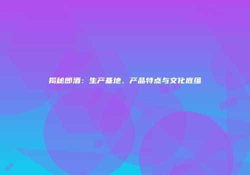 揭秘郎酒：生产基地、产品特点与文化底蕴