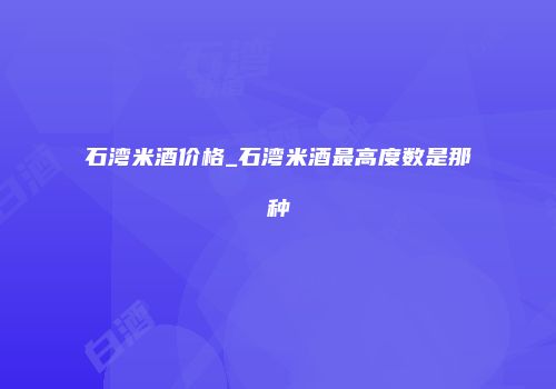 石湾米酒价格_石湾米酒最高度数是那种