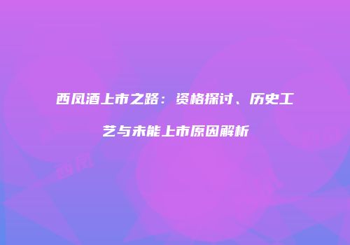 西凤酒上市之路：资格探讨、历史工艺与未能上市原因解析