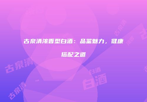 古泉清浓香型白酒：品鉴魅力，健康搭配之道