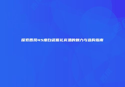 探索西凤45度白瓷瓶礼宾酒的魅力与选购指南