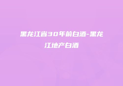 黑龙江省30年前白酒-黑龙江地产白酒