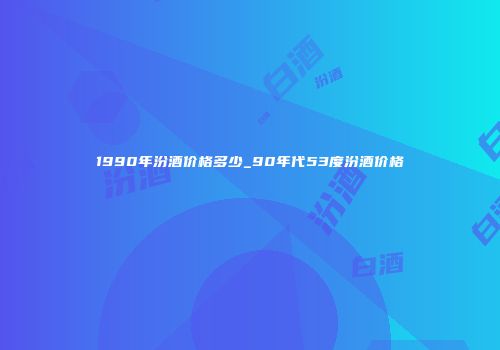 1990年汾酒价格多少_90年代53度汾酒价格