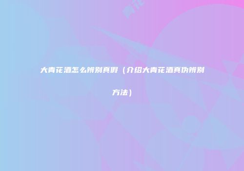 大青花酒怎么辨别真假（介绍大青花酒真伪辨别方法）