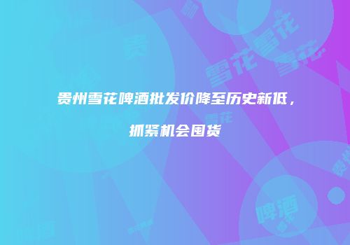 贵州雪花啤酒批发价降至历史新低，抓紧机会囤货