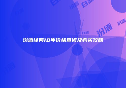 汾酒经典10年价格查询及购买攻略