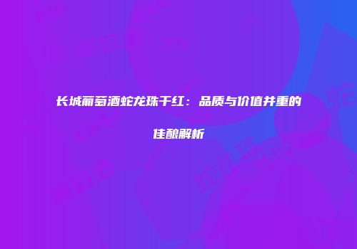长城葡萄酒蛇龙珠干红：品质与价值并重的佳酿解析