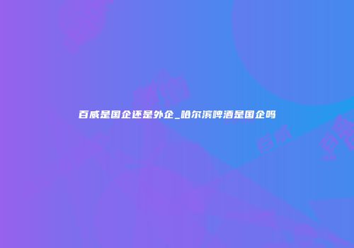 百威是国企还是外企_哈尔滨啤酒是国企吗
