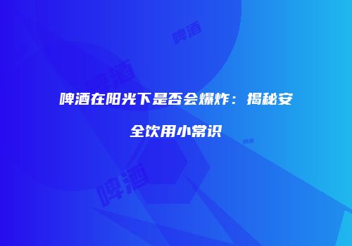 啤酒在阳光下是否会爆炸：揭秘安全饮用小常识