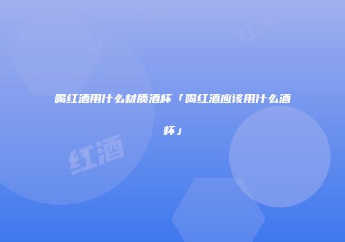 喝红酒用什么材质酒杯「喝红酒应该用什么酒杯」