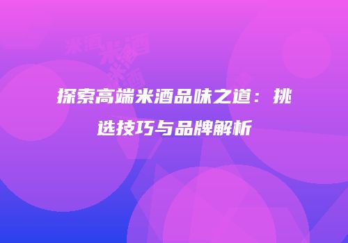 探索高端米酒品味之道：挑选技巧与品牌解析