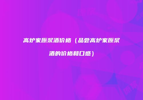 高炉家原浆酒价格（品尝高炉家原浆酒的价格和口感）