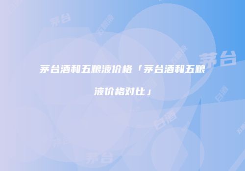 茅台酒和五粮液价格「茅台酒和五粮液价格对比」
