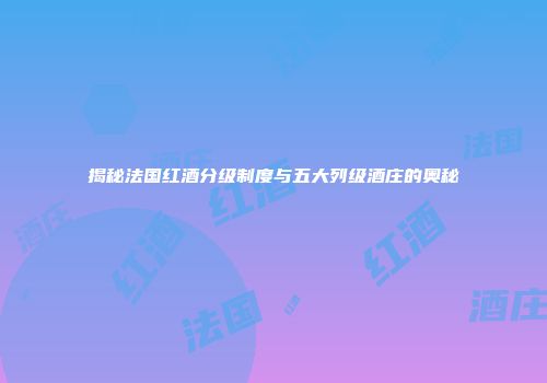 揭秘法国红酒分级制度与五大列级酒庄的奥秘