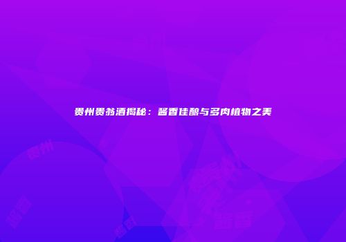 贵州贵翁酒揭秘：酱香佳酿与多肉植物之美