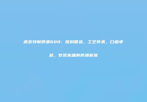 燕京特制啤酒600：原料精选，工艺传承，口感卓越，包装高端的啤酒新宠