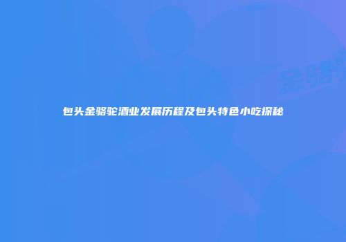 包头金骆驼酒业发展历程及包头特色小吃探秘