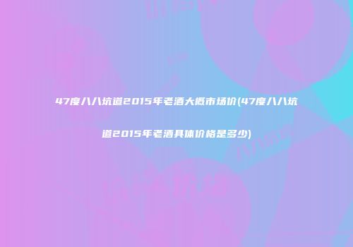 47度八八坑道2015年老酒大概市场价(47度八八坑道2015年老酒具体价格是多少)
