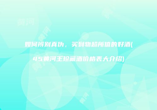 如何辨别真伪，买到物超所值的好酒(45黄河王珍藏酒价格表大介绍)