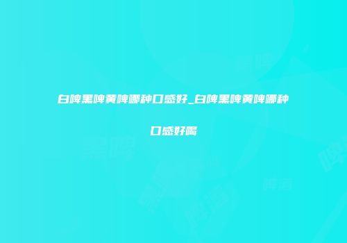 白啤黑啤黄啤哪种口感好_白啤黑啤黄啤哪种口感好喝