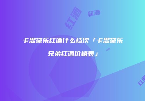 卡思黛乐红酒什么档次「卡思黛乐兄弟红酒价格表」