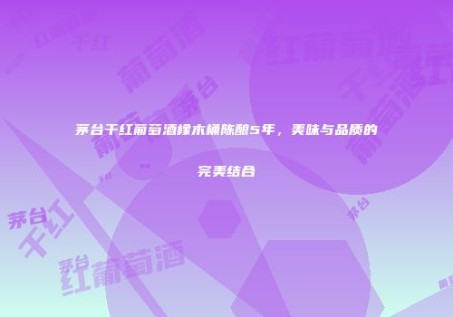 茅台干红葡萄酒橡木桶陈酿5年，美味与品质的完美结合