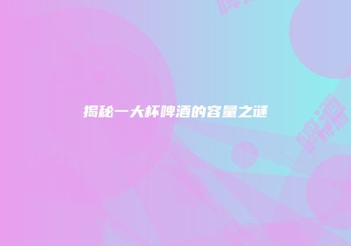 揭秘一大杯啤酒的容量之谜