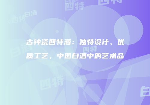 古钟瓷四特酒：独特设计、优质工艺，中国白酒中的艺术品