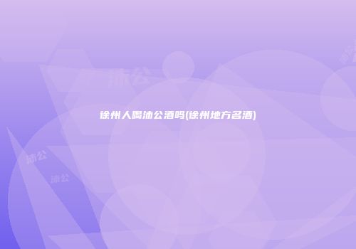 徐州人喝沛公酒吗(徐州地方名酒)