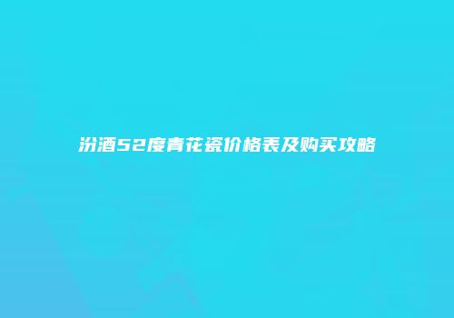 汾酒52度青花瓷价格表及购买攻略
