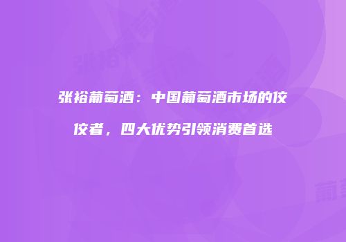 张裕葡萄酒：中国葡萄酒市场的佼佼者，四大优势引领消费首选