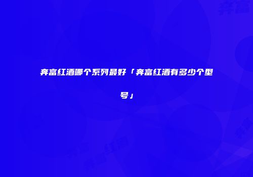 奔富红酒哪个系列最好「奔富红酒有多少个型号」
