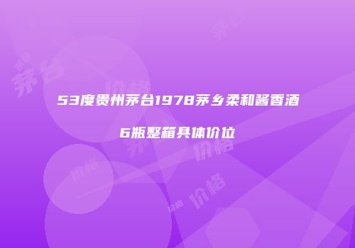 53度贵州茅台1978茅乡柔和酱香酒6瓶整箱具体价位