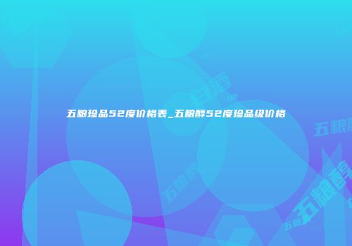 五粮珍品52度价格表_五粮醇52度珍品级价格