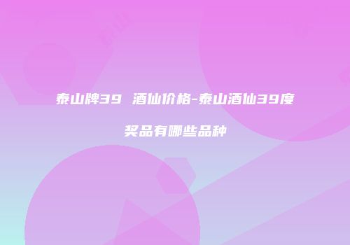 泰山牌39 酒仙价格-泰山酒仙39度奖品有哪些品种