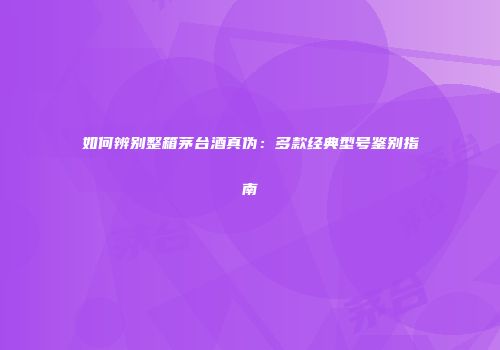 如何辨别整箱茅台酒真伪：多款经典型号鉴别指南