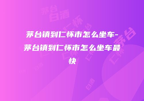 茅台镇到仁怀市怎么坐车-茅台镇到仁怀市怎么坐车最快