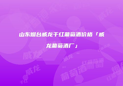 山东烟台威龙干红葡萄酒价格「威龙葡萄酒厂」