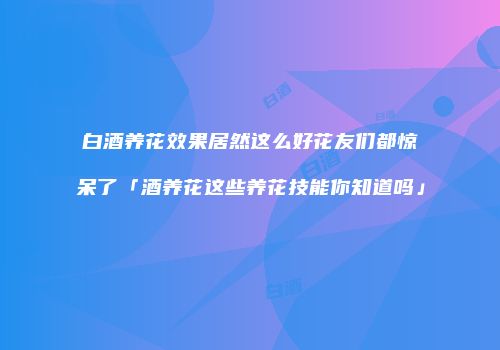 白酒养花效果居然这么好花友们都惊呆了「酒养花这些养花技能你知道吗」